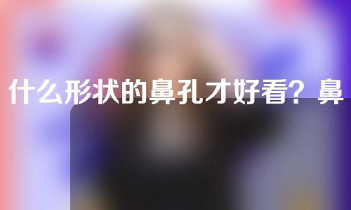 什么形状的鼻孔才好看？鼻孔好看应该符合什么比例？