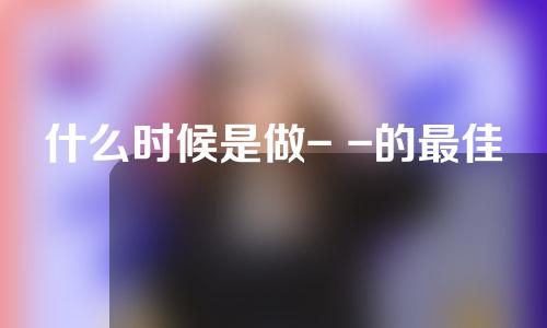 什么时候是做- -的最佳季节？注意事项？