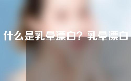 什么是乳晕漂白？乳晕漂白的手术方法有哪些？