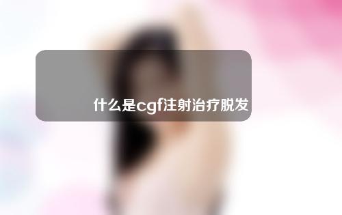 什么是cgf注射治疗脱发？附术后护理方法