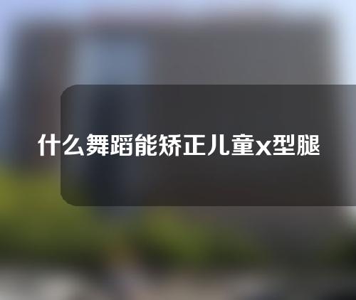 什么舞蹈能矫正儿童x型腿