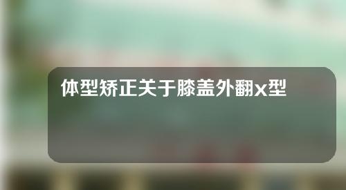 体型矫正关于膝盖外翻x型腿