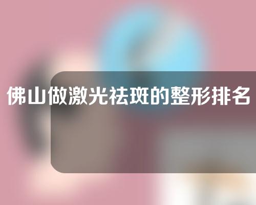 佛山做激光祛斑的整形排名前五，凯瑟琳，凯润婷(CRT)整形，禅城中心等医院名院云集~