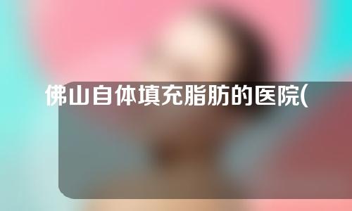 佛山自体填充脂肪的医院(佛山自体填充脂肪的医院排名)
