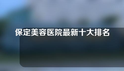 保定美容医院最新十大排名，保定市第一中心医院等医院上榜