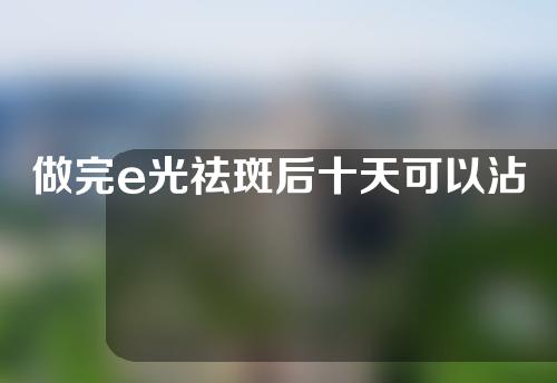 做完e光祛斑后十天可以沾水吗