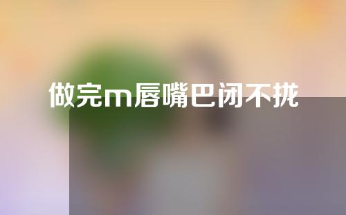 做完m唇嘴巴闭不拢