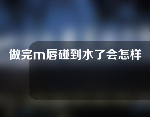 做完m唇碰到水了会怎样