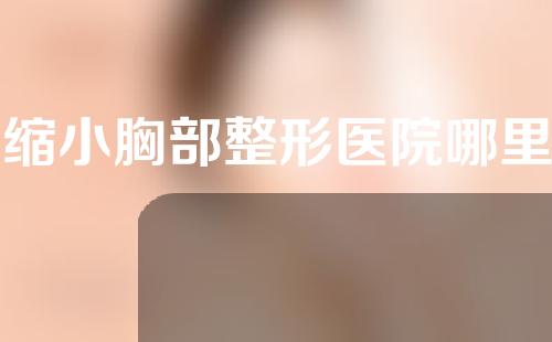 做缩小胸部整形医院哪里好？缩胸手术适合人群有哪些？