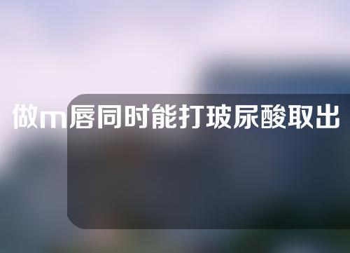 做m唇同时能打玻尿酸取出吗