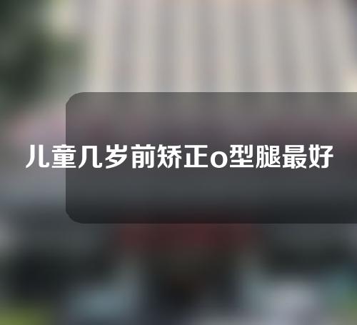 儿童几岁前矫正o型腿最好