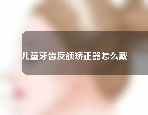 儿童牙齿反颌矫正器怎么戴(儿童牙齿反颌矫正器怎么戴的)