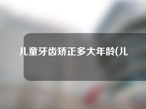 儿童牙齿矫正多大年龄(儿童牙齿矫正多大年龄做)