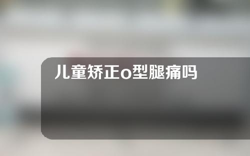 儿童矫正o型腿痛吗