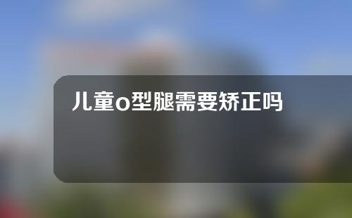 儿童o型腿需要矫正吗