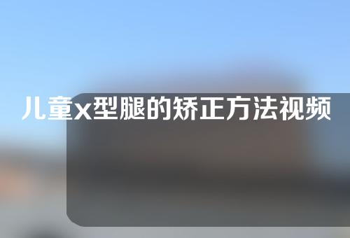 儿童x型腿的矫正方法视频教程