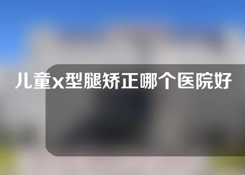 儿童x型腿矫正哪个医院好