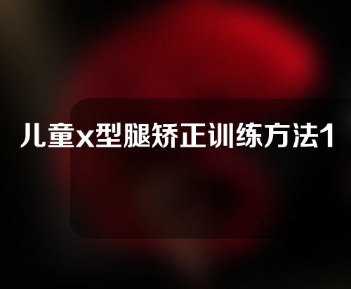 儿童x型腿矫正训练方法10岁