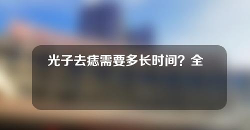 光子去痣需要多长时间？全过程分析