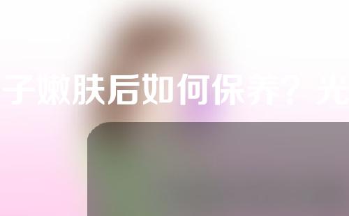 光子嫩肤后如何保养？光子嫩肤手术效果如何？