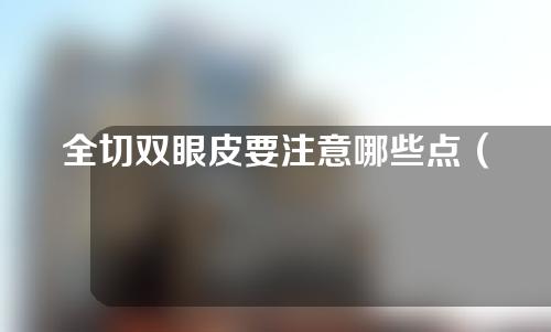 全切双眼皮要注意哪些点（全切双眼皮手术注意事项）