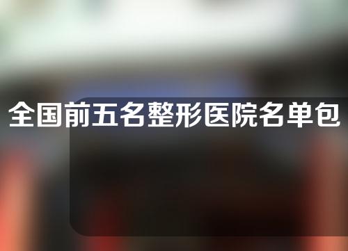 全国前五名整形医院名单包括哪些医院？五家整形医院具体介绍