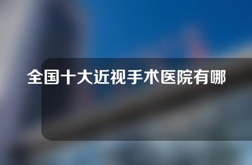 全国十大近视手术医院有哪些？十大近视手术医院具体介绍