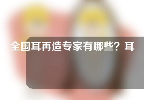 全国耳再造专家有哪些？耳再造手术多少钱？