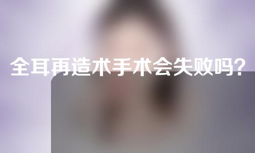 全耳再造术手术会失败吗？全耳再造需要多久时间？