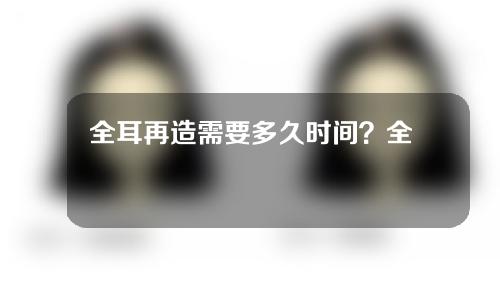 全耳再造需要多久时间？全耳再造术风险大不大？