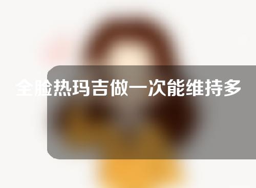 全脸热玛吉做一次能维持多久？一起来看一下