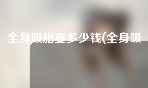 全身吸脂要多少钱(全身吸脂多少钱钱)