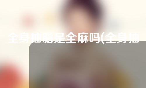 全身抽脂是全麻吗(全身抽脂要全麻吗)