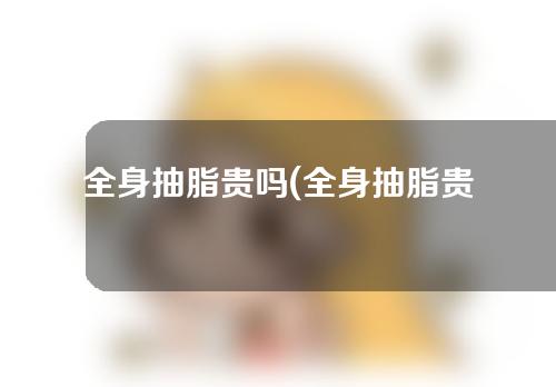 全身抽脂贵吗(全身抽脂贵吗多少钱)