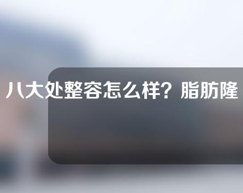 八大处整容怎么样？脂肪隆胸哪个医生最好？医生技术点评