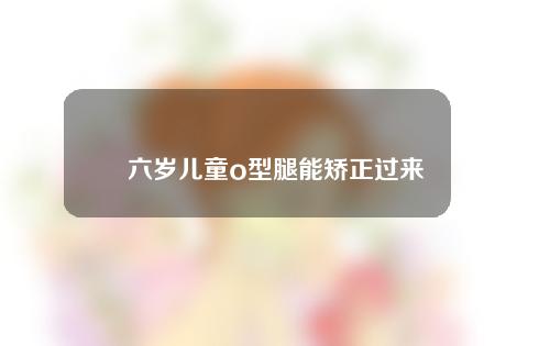 六岁儿童o型腿能矫正过来吗