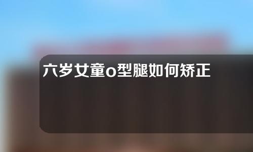 六岁女童o型腿如何矫正