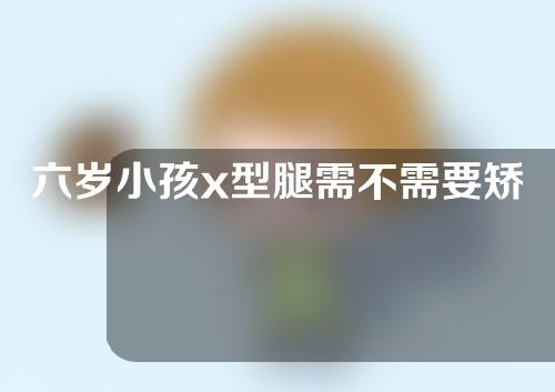 六岁小孩x型腿需不需要矫正