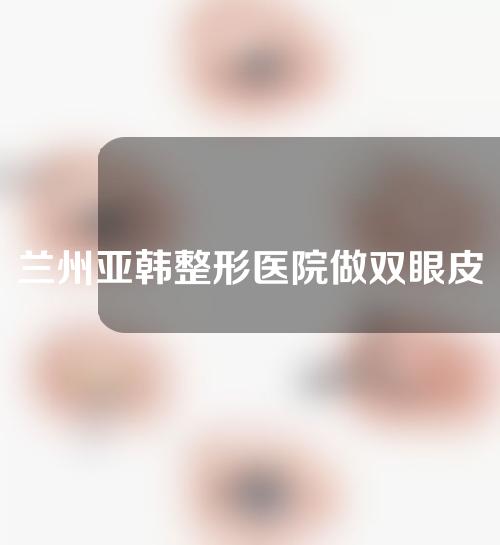 兰州亚韩整形医院做双眼皮怎么样？快来看效果分享