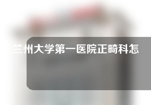 兰州大学第一医院正畸科怎么样？反馈在线测评！