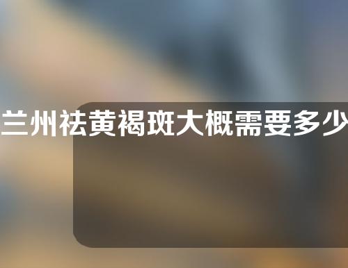 兰州祛黄褐斑大概需要多少钱(兰州治疗黄褐斑比较好的医生)