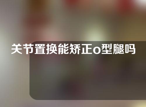 关节置换能矫正o型腿吗