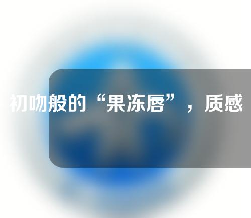 初吻般的“果冻唇”，质感Q弹透亮，让众人“蠢蠢欲动”