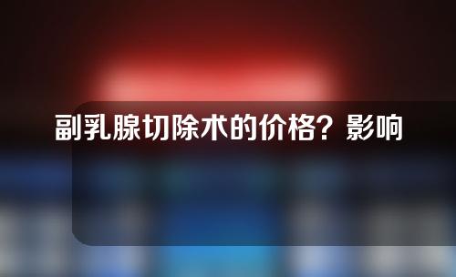 副乳腺切除术的价格？影响因素有哪些？