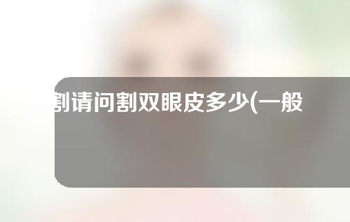 割请问割双眼皮多少(一般割双眼皮多少)