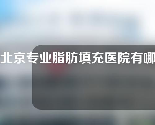 北京专业脂肪填充医院有哪些？有需求的朋友可以收藏啦~