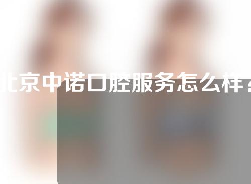 北京中诺口腔服务怎么样？口碑如何？