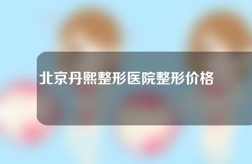 北京丹熙整形医院整形价格如何？整形价格表预览~