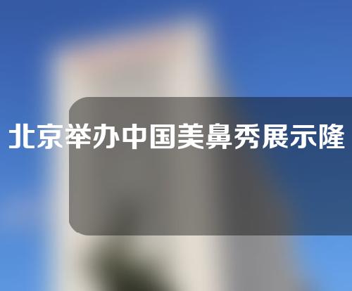 北京举办中国美鼻秀展示隆鼻案例