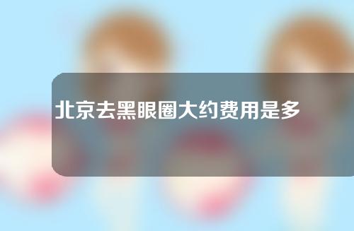 北京去黑眼圈大约费用是多少(北京激光去黑眼圈一般需要多少钱)